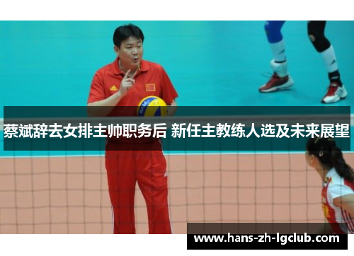 蔡斌辞去女排主帅职务后 新任主教练人选及未来展望 蔡斌辞去女排主帅职务后 新任主教练人选及未来展望