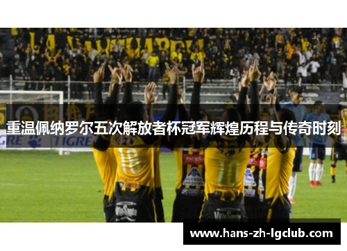 重温佩纳罗尔五次解放者杯冠军辉煌历程与传奇时刻