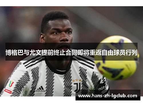 博格巴与尤文提前终止合同即将重返自由球员行列 博格巴与尤文提前终止合同即将重返自由球员行列