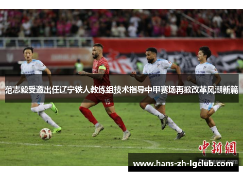 范志毅受邀出任辽宁铁人教练组技术指导中甲赛场再掀改革风潮新篇 范志毅受邀出任辽宁铁人教练组技术指导中甲赛场再掀改革风潮新篇