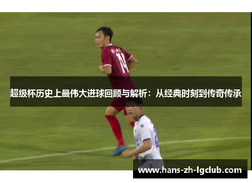 超级杯历史上最伟大进球回顾与解析：从经典时刻到传奇传承